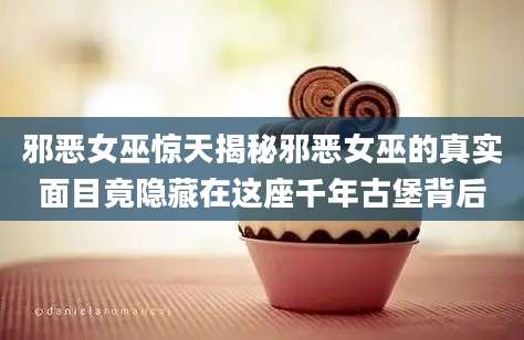 邪恶女巫惊天揭秘邪恶女巫的真实面目竟隐藏在这座千年古堡背后
