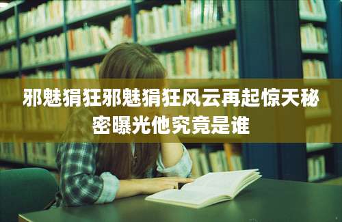 邪魅狷狂邪魅狷狂风云再起惊天秘密曝光他究竟是谁
