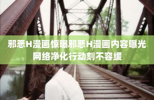 邪恶H漫画惊曝邪恶H漫画内容曝光网络净化行动刻不容缓