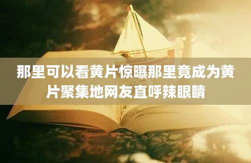 那里可以看黄片惊曝那里竟成为黄片聚集地网友直呼辣眼睛