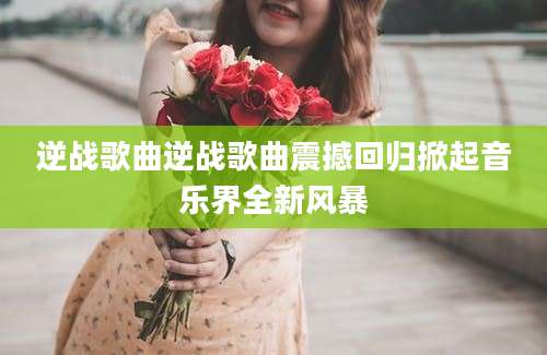逆战歌曲逆战歌曲震撼回归掀起音乐界全新风暴