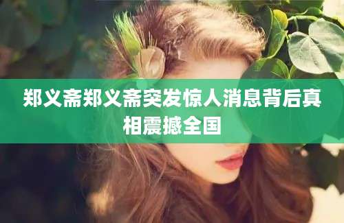 郑义斋郑义斋突发惊人消息背后真相震撼全国