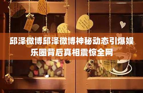 邱泽微博邱泽微博神秘动态引爆娱乐圈背后真相震惊全网