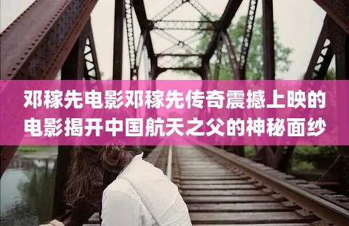 邓稼先电影邓稼先传奇震撼上映的电影揭开中国航天之父的神秘面纱