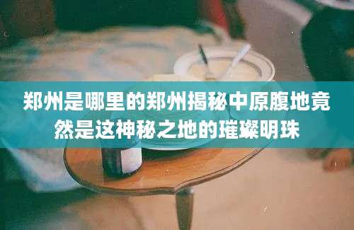 郑州是哪里的郑州揭秘中原腹地竟然是这神秘之地的璀璨明珠