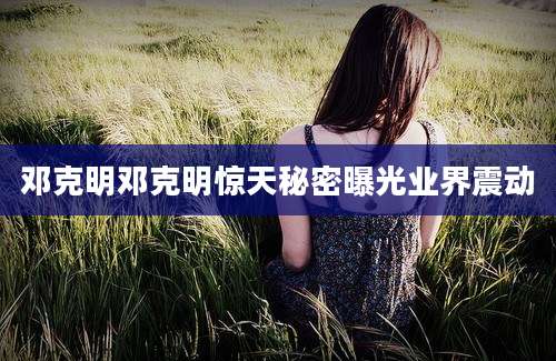 邓克明邓克明惊天秘密曝光业界震动