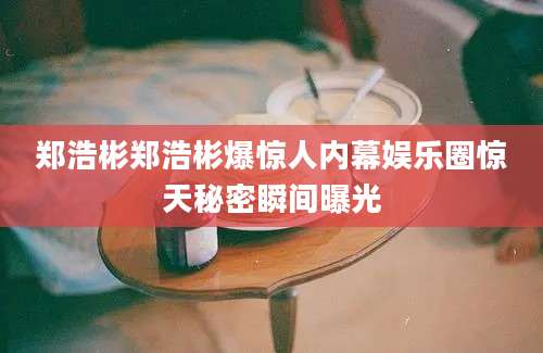 郑浩彬郑浩彬爆惊人内幕娱乐圈惊天秘密瞬间曝光