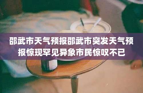 邵武市天气预报邵武市突发天气预报惊现罕见异象市民惊叹不已