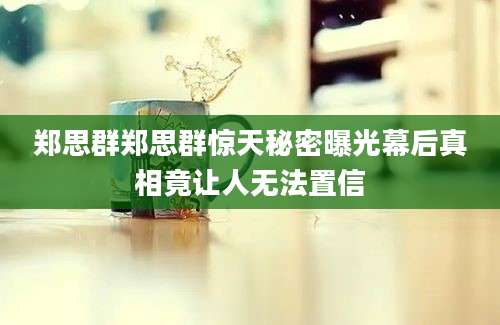 郑思群郑思群惊天秘密曝光幕后真相竟让人无法置信