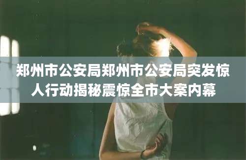 郑州市公安局郑州市公安局突发惊人行动揭秘震惊全市大案内幕