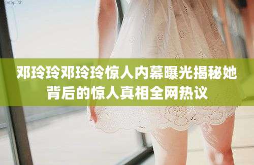 邓玲玲邓玲玲惊人内幕曝光揭秘她背后的惊人真相全网热议