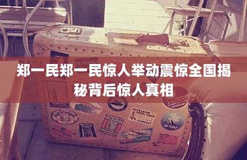 郑一民郑一民惊人举动震惊全国揭秘背后惊人真相