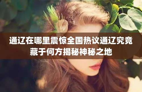 通辽在哪里震惊全国热议通辽究竟藏于何方揭秘神秘之地