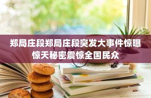郑局庄段郑局庄段突发大事件惊曝惊天秘密震惊全国民众