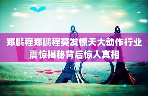 郑鹏程郑鹏程突发惊天大动作行业震惊揭秘背后惊人真相