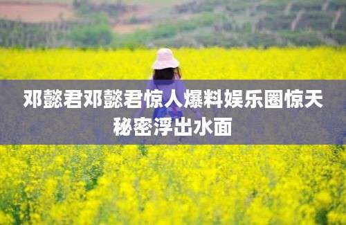 邓懿君邓懿君惊人爆料娱乐圈惊天秘密浮出水面
