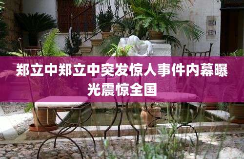 郑立中郑立中突发惊人事件内幕曝光震惊全国