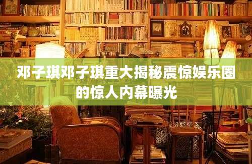 邓子琪邓子琪重大揭秘震惊娱乐圈的惊人内幕曝光