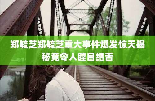 郑毓芝郑毓芝重大事件爆发惊天揭秘竟令人瞠目结舌