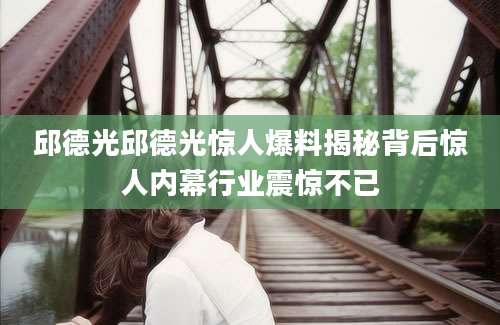 邱德光邱德光惊人爆料揭秘背后惊人内幕行业震惊不已