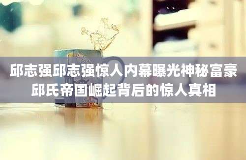 邱志强邱志强惊人内幕曝光神秘富豪邱氏帝国崛起背后的惊人真相