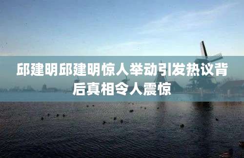 邱建明邱建明惊人举动引发热议背后真相令人震惊