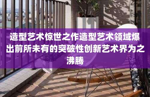 造型艺术惊世之作造型艺术领域爆出前所未有的突破性创新艺术界为之沸腾
