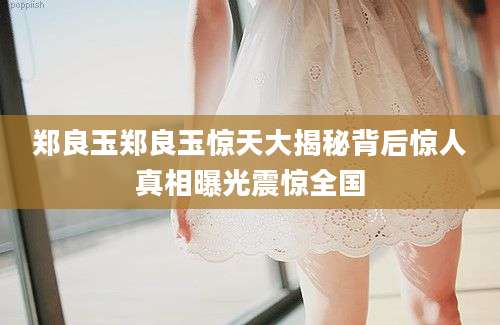 郑良玉郑良玉惊天大揭秘背后惊人真相曝光震惊全国