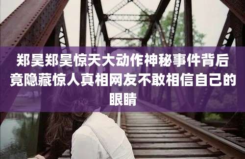 郑昊郑昊惊天大动作神秘事件背后竟隐藏惊人真相网友不敢相信自己的眼睛