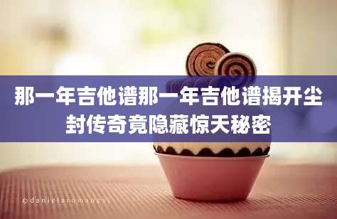 那一年吉他谱那一年吉他谱揭开尘封传奇竟隐藏惊天秘密