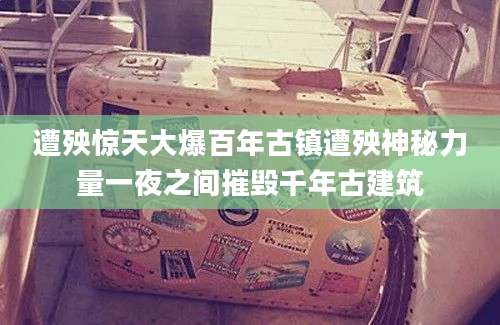 遭殃惊天大爆百年古镇遭殃神秘力量一夜之间摧毁千年古建筑