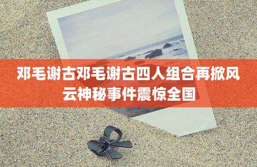 邓毛谢古邓毛谢古四人组合再掀风云神秘事件震惊全国
