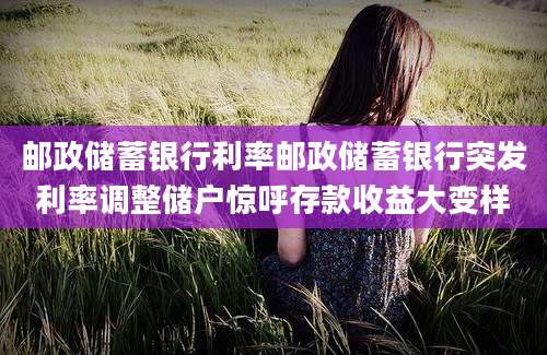 邮政储蓄银行利率邮政储蓄银行突发利率调整储户惊呼存款收益大变样