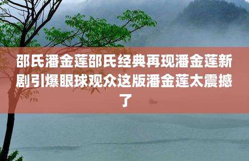 邵氏潘金莲邵氏经典再现潘金莲新剧引爆眼球观众这版潘金莲太震撼了