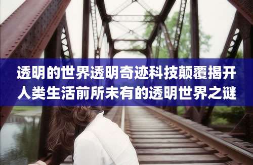 透明的世界透明奇迹科技颠覆揭开人类生活前所未有的透明世界之谜