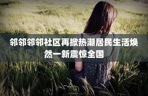邻邻邻邻社区再掀热潮居民生活焕然一新震惊全国
