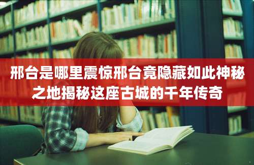 邢台是哪里震惊邢台竟隐藏如此神秘之地揭秘这座古城的千年传奇