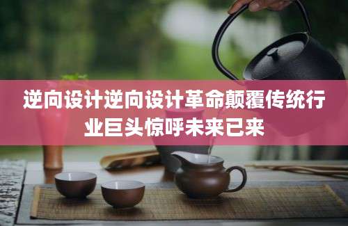 逆向设计逆向设计革命颠覆传统行业巨头惊呼未来已来