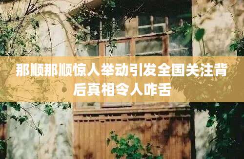 那顺那顺惊人举动引发全国关注背后真相令人咋舌