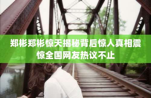 郑彬郑彬惊天揭秘背后惊人真相震惊全国网友热议不止