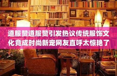 道服赞道服赞引发热议传统服饰文化竟成时尚新宠网友直呼太惊艳了