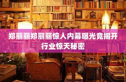 郑丽丽郑丽丽惊人内幕曝光竟揭开行业惊天秘密