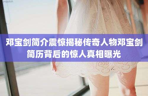 邓宝剑简介震惊揭秘传奇人物邓宝剑简历背后的惊人真相曝光
