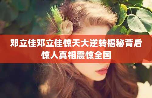 邓立佳邓立佳惊天大逆转揭秘背后惊人真相震惊全国