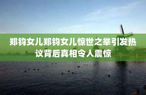 郑钧女儿郑钧女儿惊世之举引发热议背后真相令人震惊