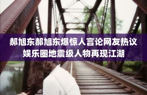 郝旭东郝旭东爆惊人言论网友热议娱乐圈地震级人物再现江湖