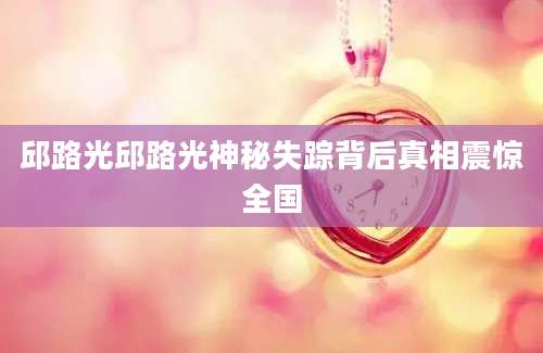 邱路光邱路光神秘失踪背后真相震惊全国