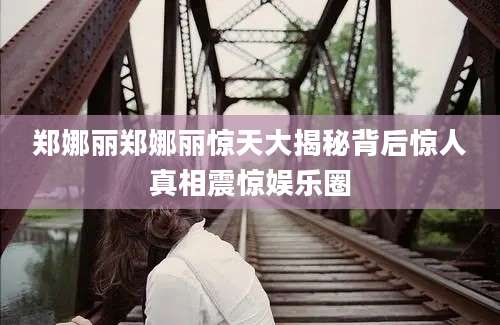 郑娜丽郑娜丽惊天大揭秘背后惊人真相震惊娱乐圈