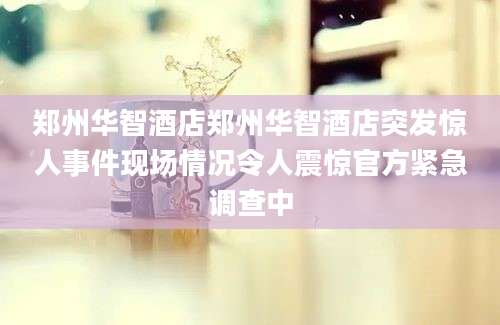 郑州华智酒店郑州华智酒店突发惊人事件现场情况令人震惊官方紧急调查中