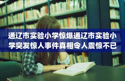 通辽市实验小学惊爆通辽市实验小学突发惊人事件真相令人震惊不已